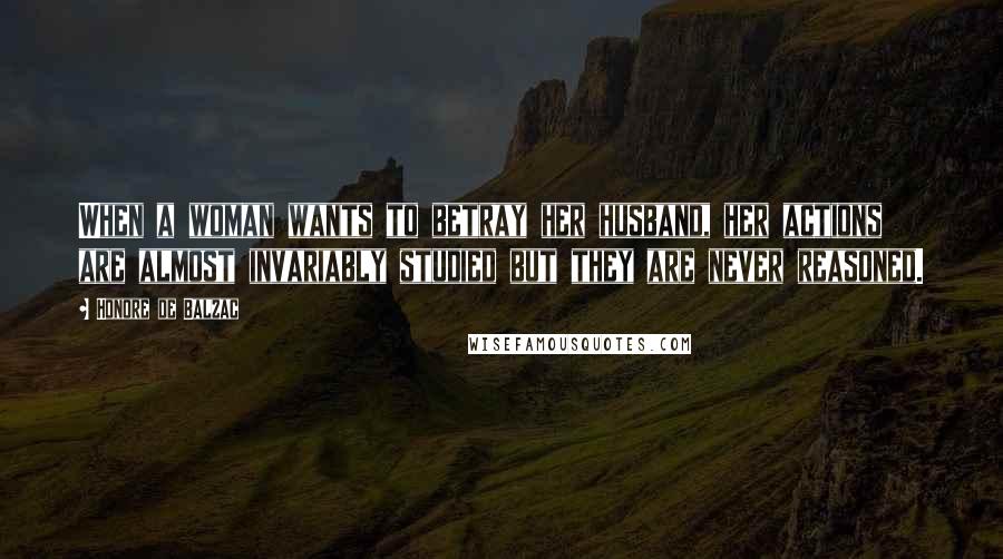 Honore De Balzac Quotes: When a woman wants to betray her husband, her actions are almost invariably studied but they are never reasoned.