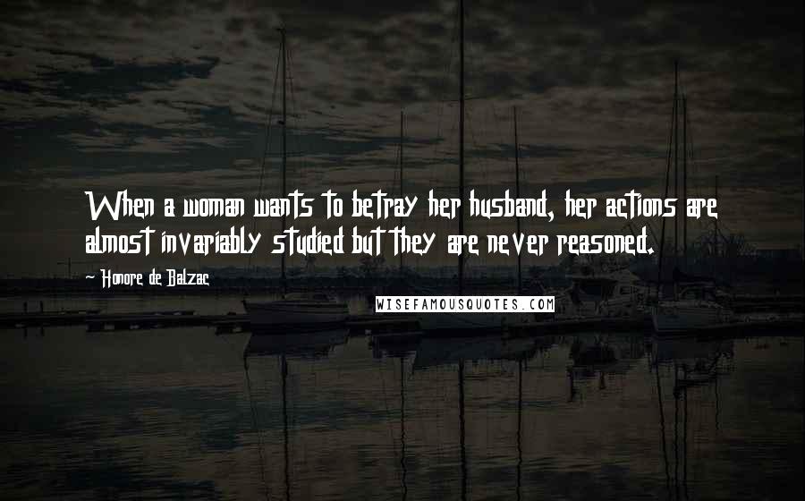 Honore De Balzac Quotes: When a woman wants to betray her husband, her actions are almost invariably studied but they are never reasoned.