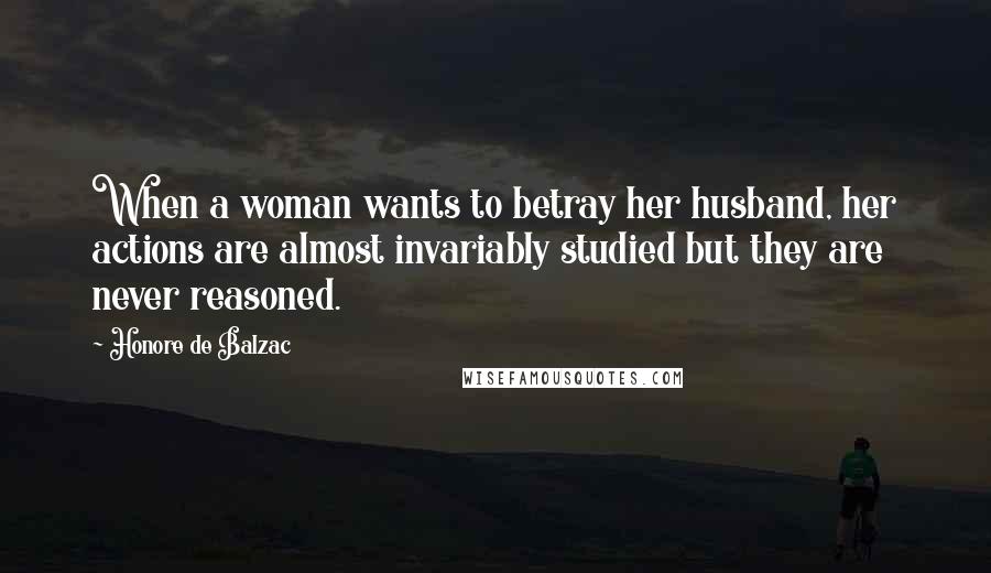 Honore De Balzac Quotes: When a woman wants to betray her husband, her actions are almost invariably studied but they are never reasoned.