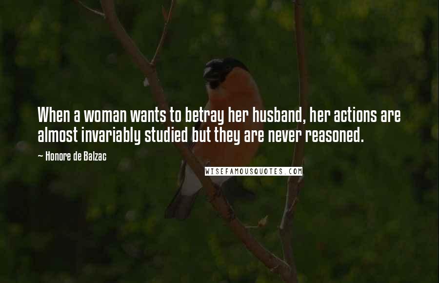 Honore De Balzac Quotes: When a woman wants to betray her husband, her actions are almost invariably studied but they are never reasoned.