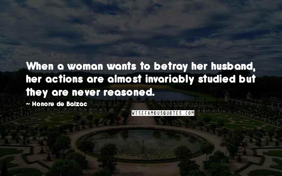 Honore De Balzac Quotes: When a woman wants to betray her husband, her actions are almost invariably studied but they are never reasoned.