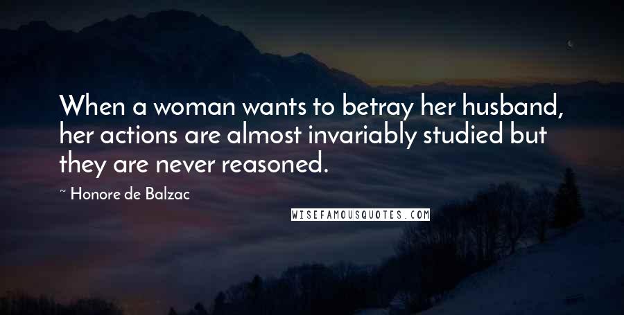 Honore De Balzac Quotes: When a woman wants to betray her husband, her actions are almost invariably studied but they are never reasoned.