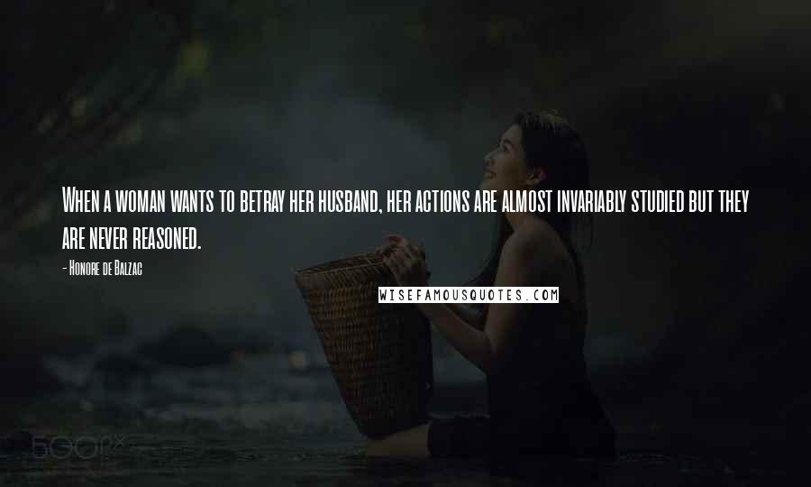 Honore De Balzac Quotes: When a woman wants to betray her husband, her actions are almost invariably studied but they are never reasoned.