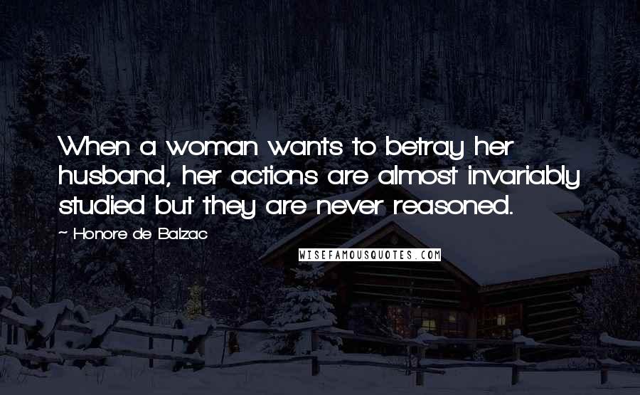 Honore De Balzac Quotes: When a woman wants to betray her husband, her actions are almost invariably studied but they are never reasoned.