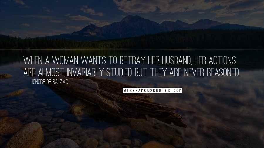 Honore De Balzac Quotes: When a woman wants to betray her husband, her actions are almost invariably studied but they are never reasoned.