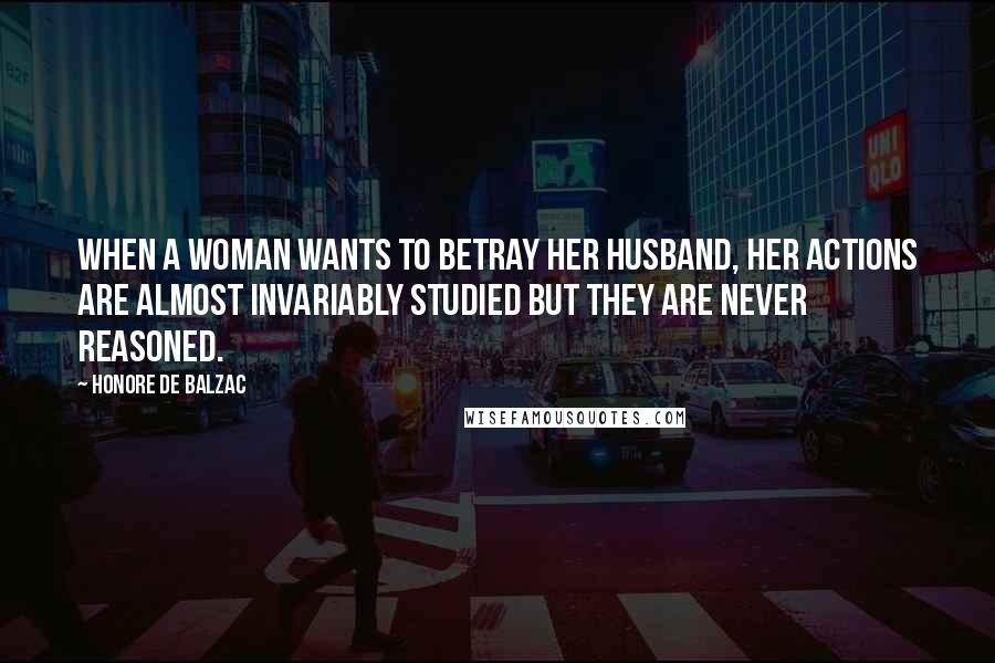 Honore De Balzac Quotes: When a woman wants to betray her husband, her actions are almost invariably studied but they are never reasoned.