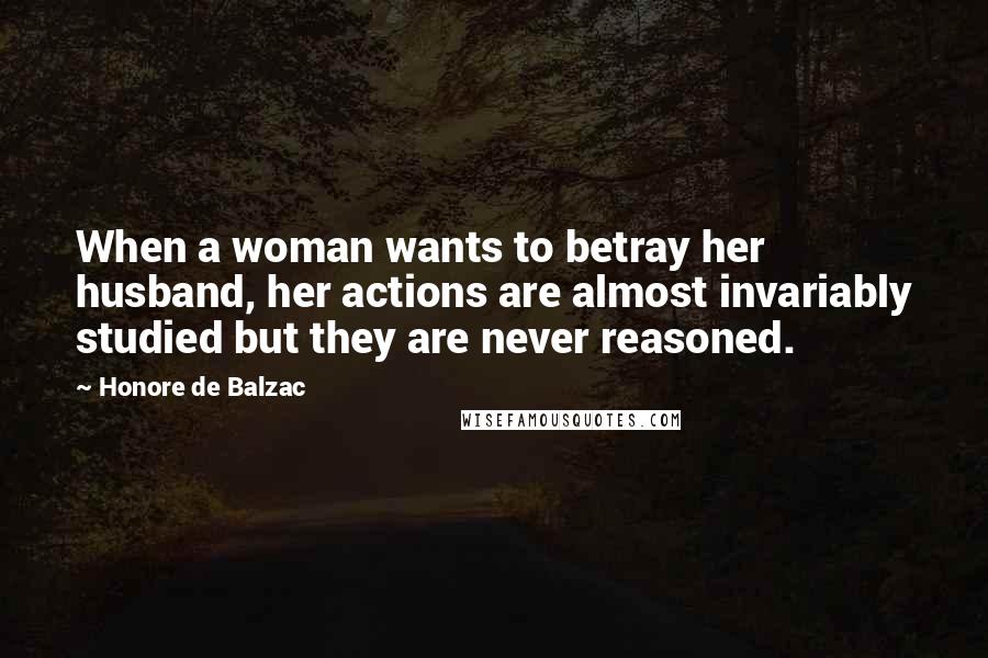 Honore De Balzac Quotes: When a woman wants to betray her husband, her actions are almost invariably studied but they are never reasoned.