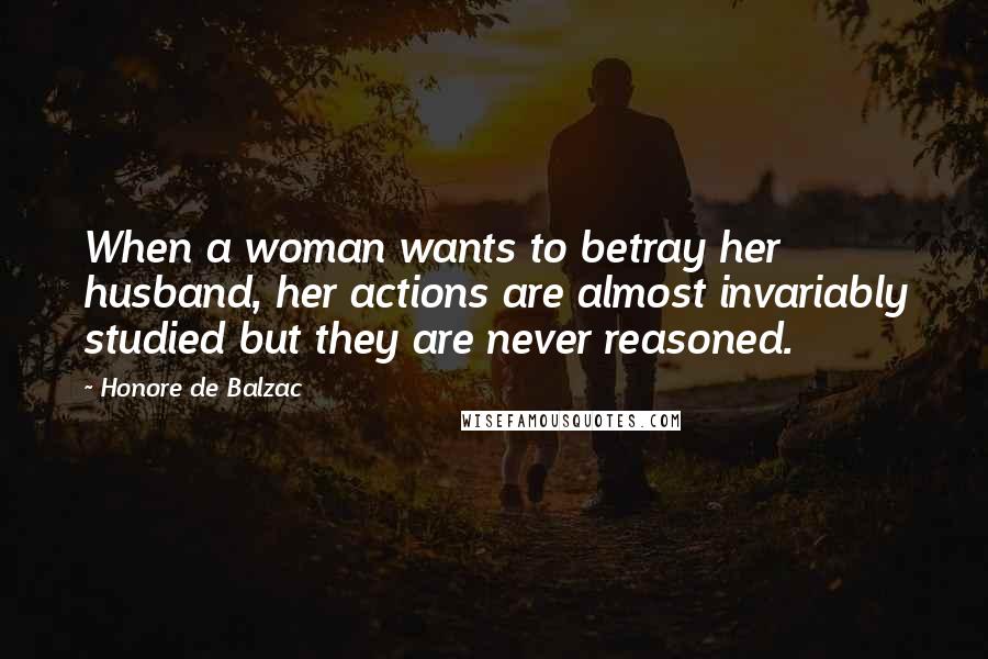 Honore De Balzac Quotes: When a woman wants to betray her husband, her actions are almost invariably studied but they are never reasoned.