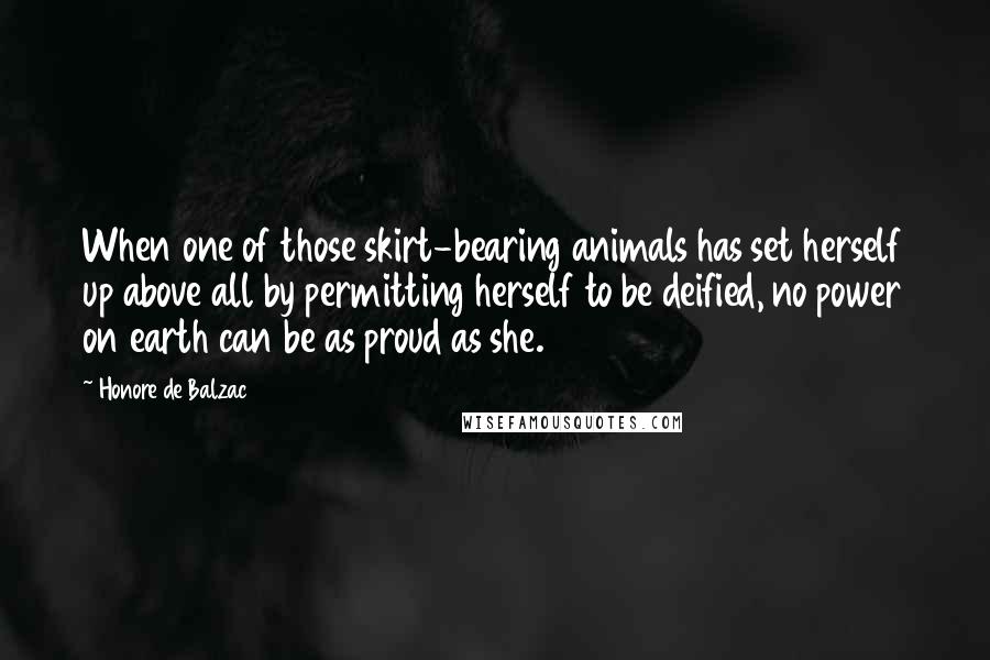 Honore De Balzac Quotes: When one of those skirt-bearing animals has set herself up above all by permitting herself to be deified, no power on earth can be as proud as she.