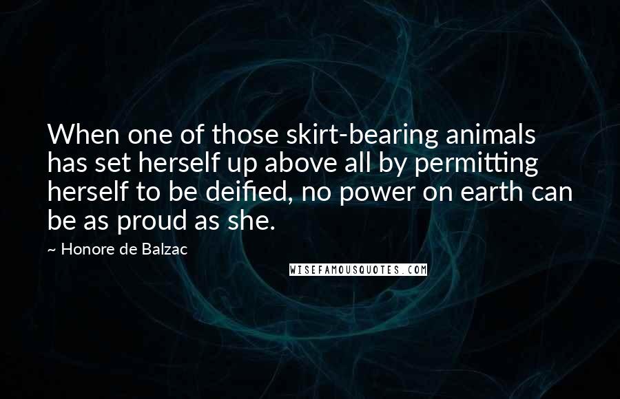 Honore De Balzac Quotes: When one of those skirt-bearing animals has set herself up above all by permitting herself to be deified, no power on earth can be as proud as she.
