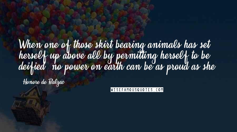 Honore De Balzac Quotes: When one of those skirt-bearing animals has set herself up above all by permitting herself to be deified, no power on earth can be as proud as she.