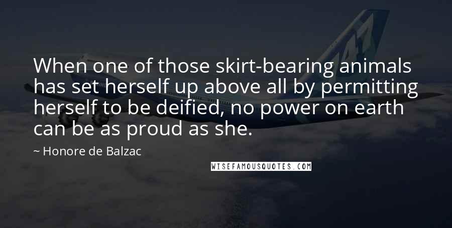 Honore De Balzac Quotes: When one of those skirt-bearing animals has set herself up above all by permitting herself to be deified, no power on earth can be as proud as she.