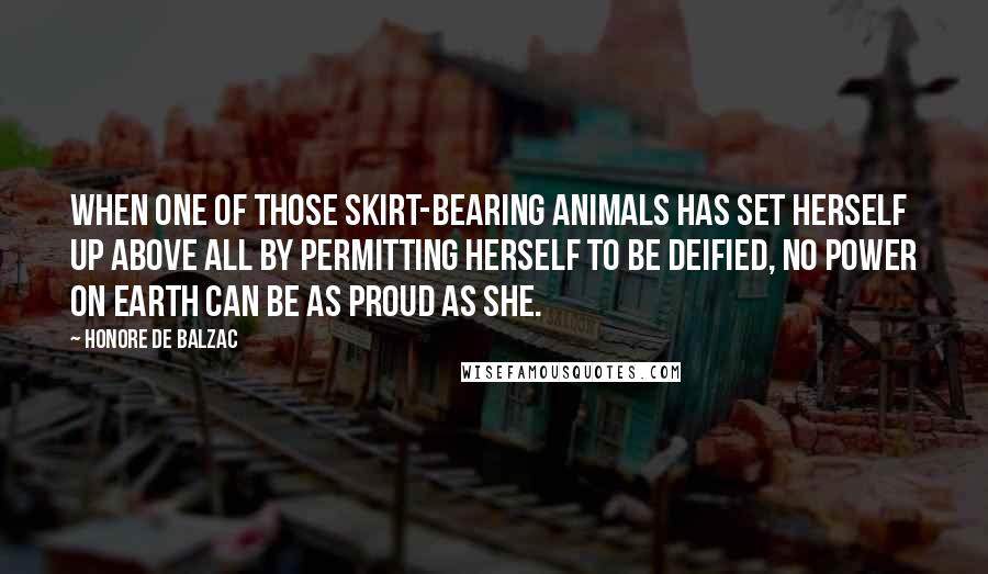 Honore De Balzac Quotes: When one of those skirt-bearing animals has set herself up above all by permitting herself to be deified, no power on earth can be as proud as she.