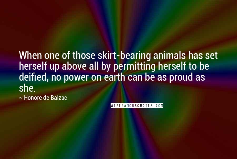 Honore De Balzac Quotes: When one of those skirt-bearing animals has set herself up above all by permitting herself to be deified, no power on earth can be as proud as she.