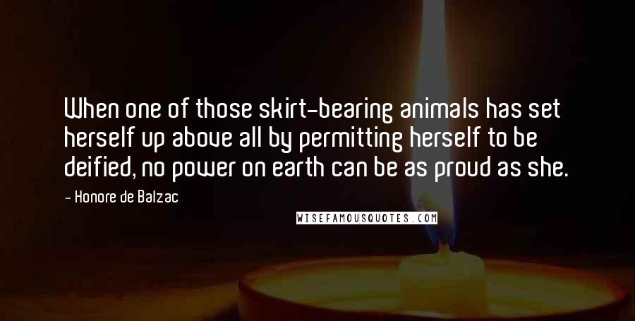 Honore De Balzac Quotes: When one of those skirt-bearing animals has set herself up above all by permitting herself to be deified, no power on earth can be as proud as she.