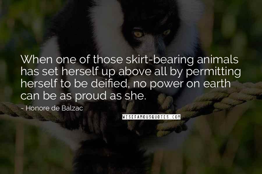 Honore De Balzac Quotes: When one of those skirt-bearing animals has set herself up above all by permitting herself to be deified, no power on earth can be as proud as she.