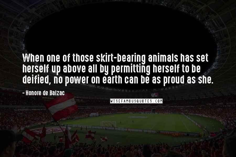 Honore De Balzac Quotes: When one of those skirt-bearing animals has set herself up above all by permitting herself to be deified, no power on earth can be as proud as she.