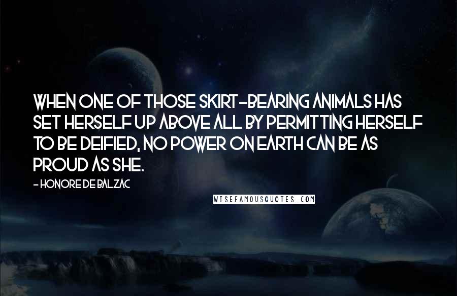 Honore De Balzac Quotes: When one of those skirt-bearing animals has set herself up above all by permitting herself to be deified, no power on earth can be as proud as she.