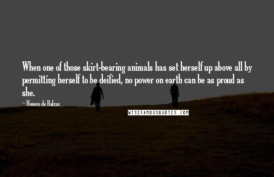 Honore De Balzac Quotes: When one of those skirt-bearing animals has set herself up above all by permitting herself to be deified, no power on earth can be as proud as she.