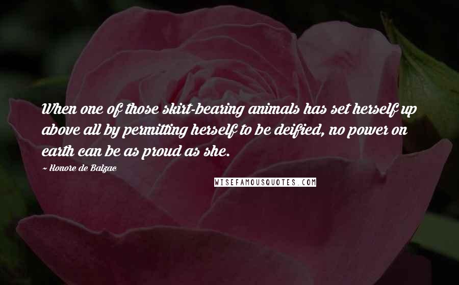 Honore De Balzac Quotes: When one of those skirt-bearing animals has set herself up above all by permitting herself to be deified, no power on earth can be as proud as she.