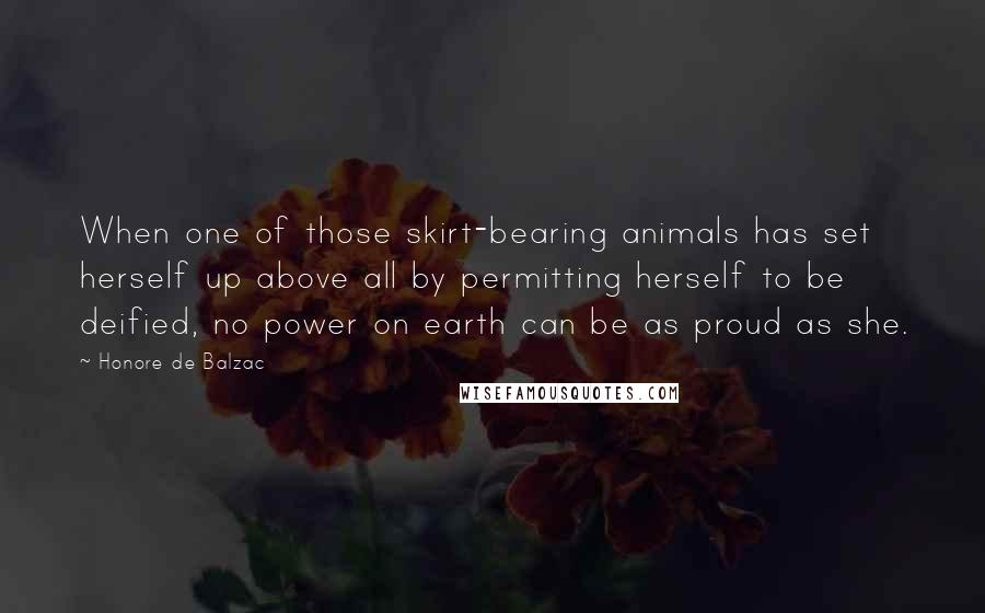 Honore De Balzac Quotes: When one of those skirt-bearing animals has set herself up above all by permitting herself to be deified, no power on earth can be as proud as she.