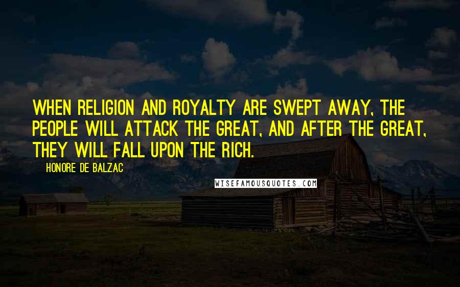 Honore De Balzac Quotes: When Religion and Royalty are swept away, the people will attack the great, and after the great, they will fall upon the rich.