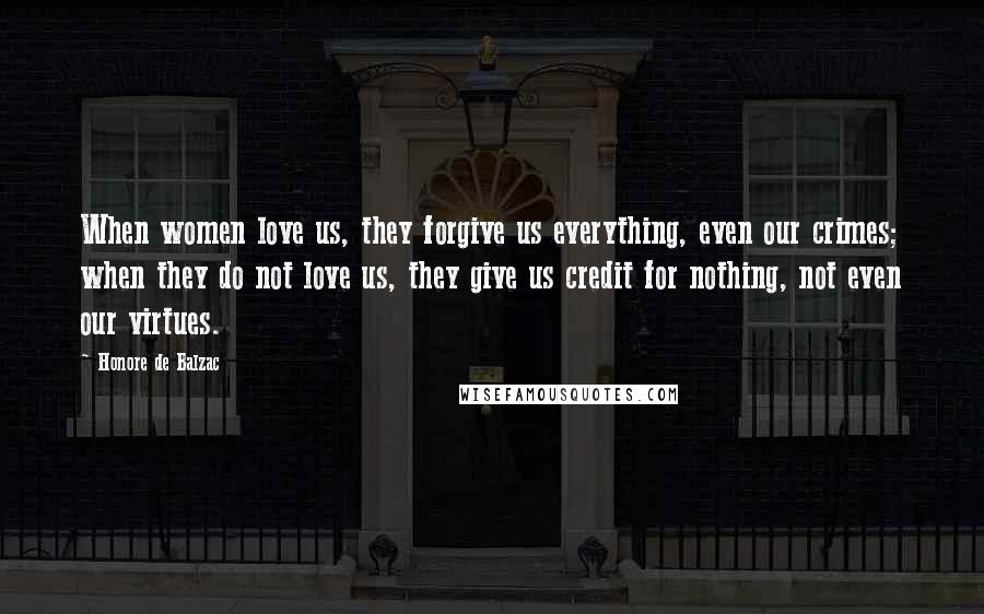 Honore De Balzac Quotes: When women love us, they forgive us everything, even our crimes; when they do not love us, they give us credit for nothing, not even our virtues.