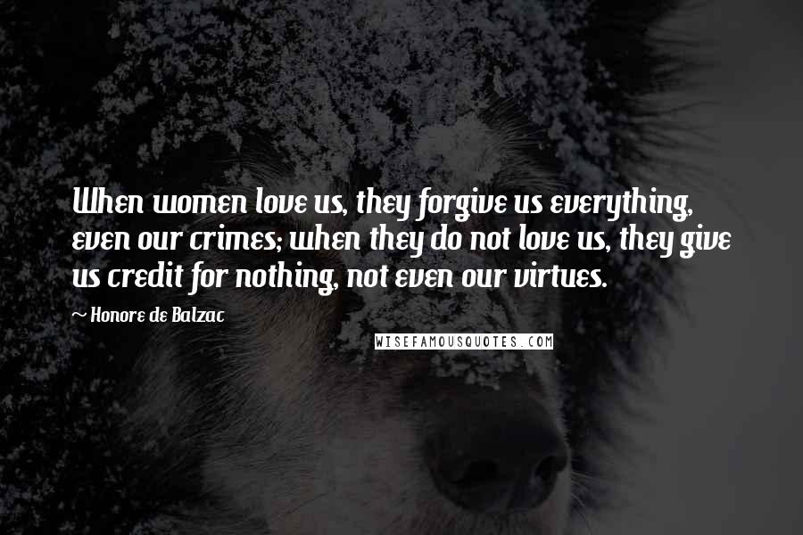 Honore De Balzac Quotes: When women love us, they forgive us everything, even our crimes; when they do not love us, they give us credit for nothing, not even our virtues.