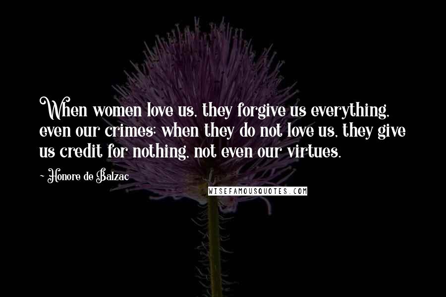 Honore De Balzac Quotes: When women love us, they forgive us everything, even our crimes; when they do not love us, they give us credit for nothing, not even our virtues.