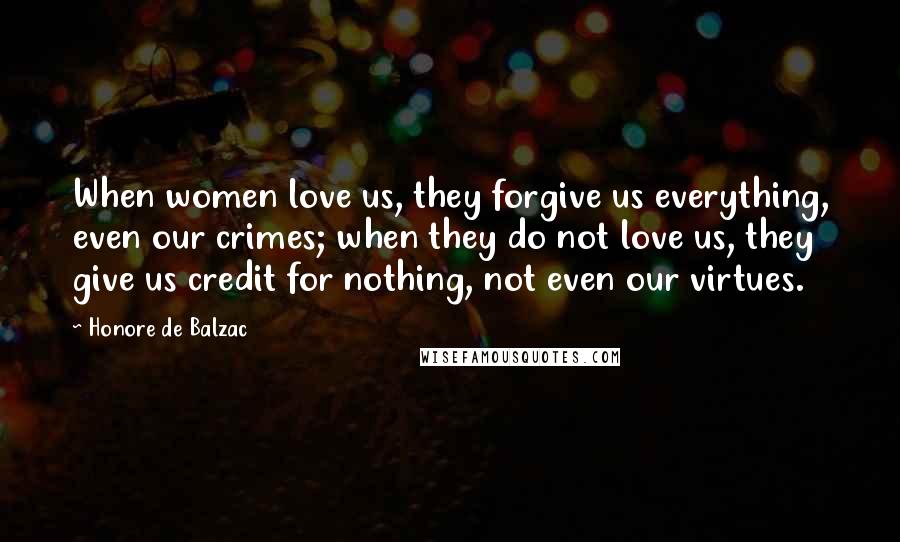 Honore De Balzac Quotes: When women love us, they forgive us everything, even our crimes; when they do not love us, they give us credit for nothing, not even our virtues.