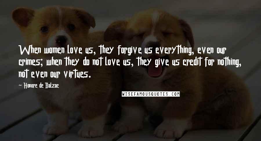 Honore De Balzac Quotes: When women love us, they forgive us everything, even our crimes; when they do not love us, they give us credit for nothing, not even our virtues.