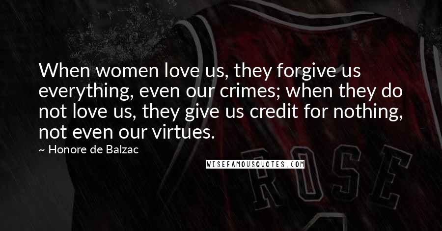 Honore De Balzac Quotes: When women love us, they forgive us everything, even our crimes; when they do not love us, they give us credit for nothing, not even our virtues.