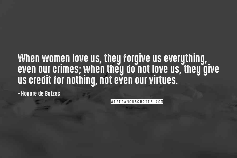 Honore De Balzac Quotes: When women love us, they forgive us everything, even our crimes; when they do not love us, they give us credit for nothing, not even our virtues.
