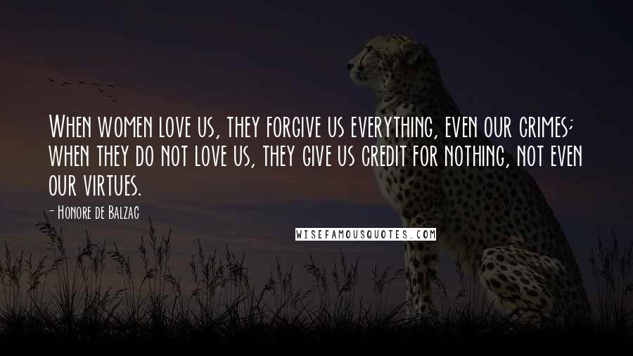 Honore De Balzac Quotes: When women love us, they forgive us everything, even our crimes; when they do not love us, they give us credit for nothing, not even our virtues.