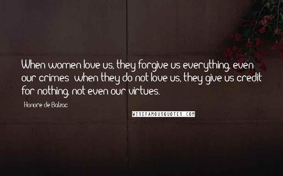 Honore De Balzac Quotes: When women love us, they forgive us everything, even our crimes; when they do not love us, they give us credit for nothing, not even our virtues.