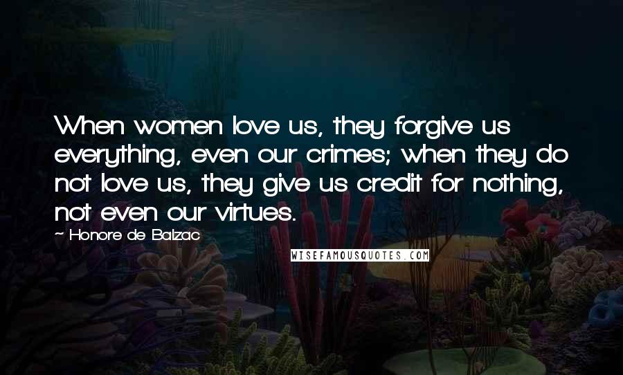 Honore De Balzac Quotes: When women love us, they forgive us everything, even our crimes; when they do not love us, they give us credit for nothing, not even our virtues.