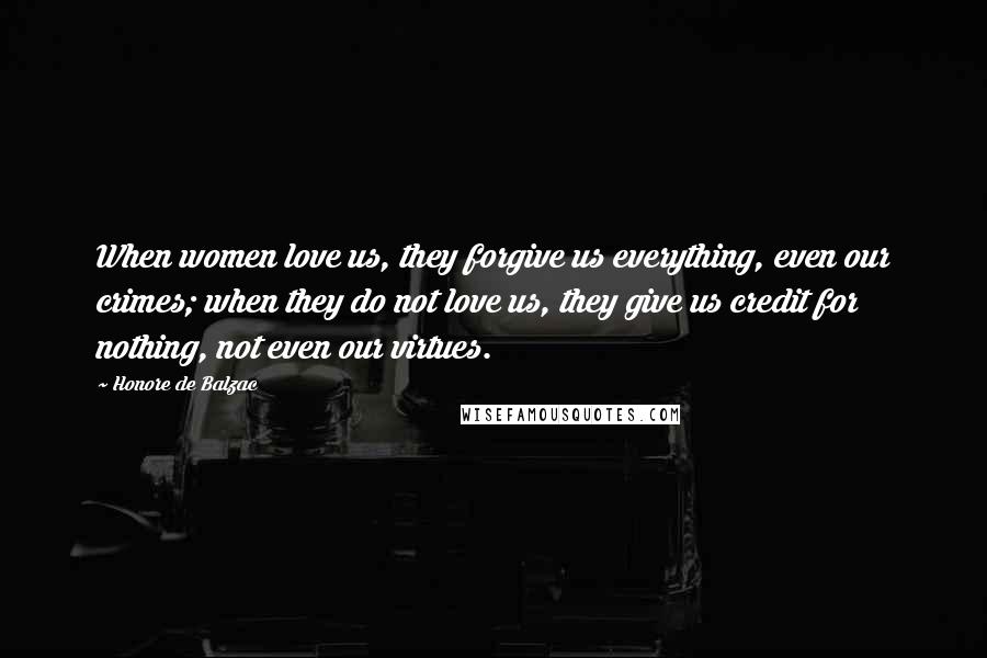 Honore De Balzac Quotes: When women love us, they forgive us everything, even our crimes; when they do not love us, they give us credit for nothing, not even our virtues.