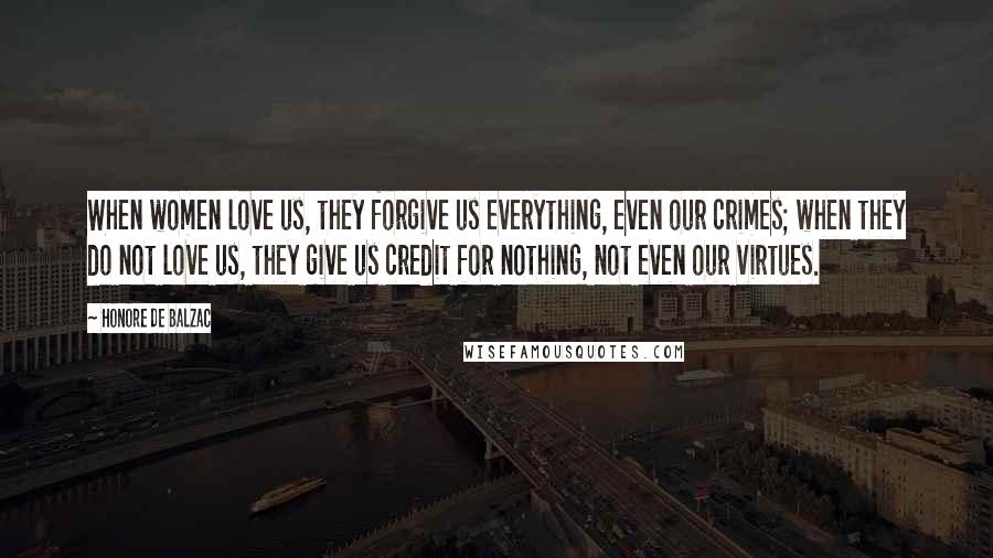 Honore De Balzac Quotes: When women love us, they forgive us everything, even our crimes; when they do not love us, they give us credit for nothing, not even our virtues.