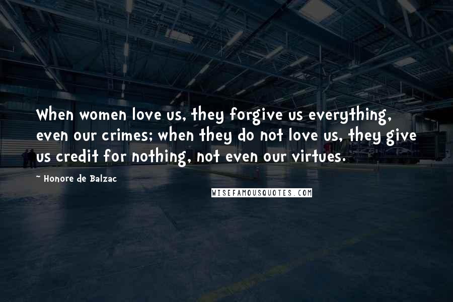 Honore De Balzac Quotes: When women love us, they forgive us everything, even our crimes; when they do not love us, they give us credit for nothing, not even our virtues.
