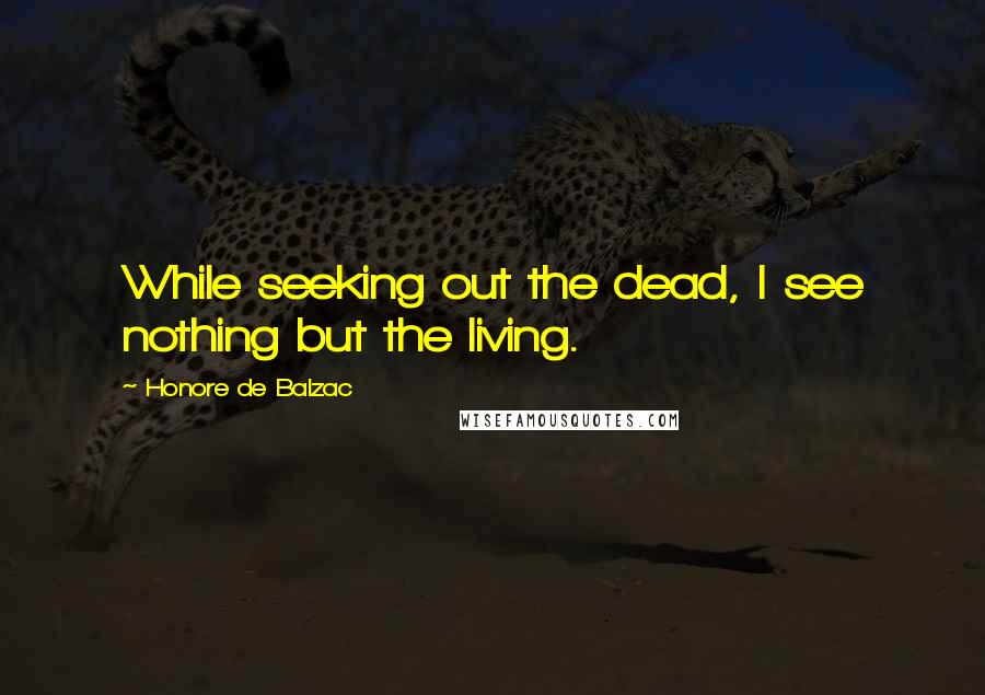 Honore De Balzac Quotes: While seeking out the dead, I see nothing but the living.