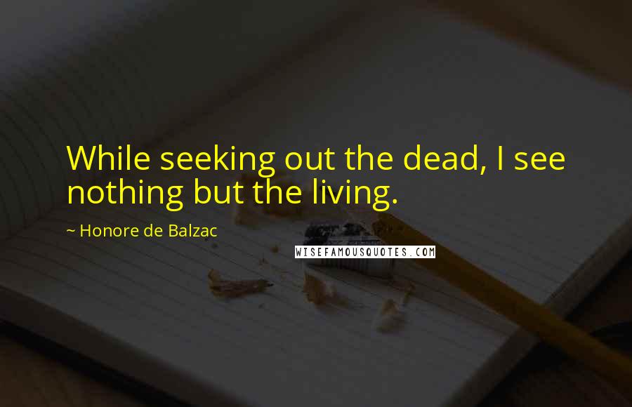 Honore De Balzac Quotes: While seeking out the dead, I see nothing but the living.