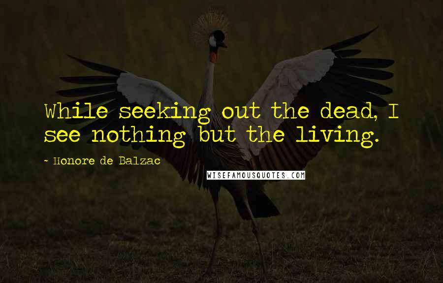 Honore De Balzac Quotes: While seeking out the dead, I see nothing but the living.