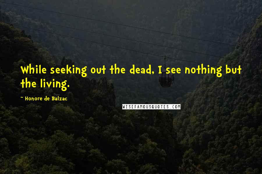 Honore De Balzac Quotes: While seeking out the dead, I see nothing but the living.