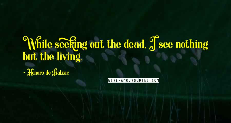Honore De Balzac Quotes: While seeking out the dead, I see nothing but the living.