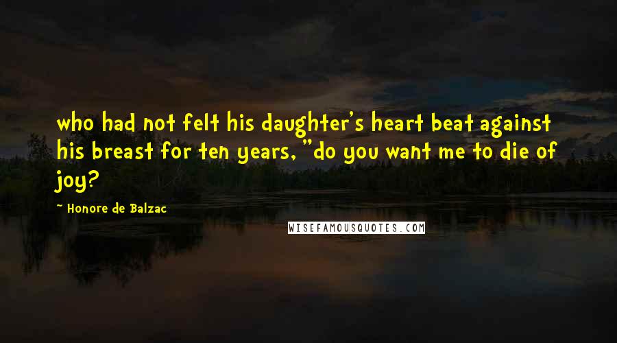 Honore De Balzac Quotes: who had not felt his daughter's heart beat against his breast for ten years, "do you want me to die of joy?