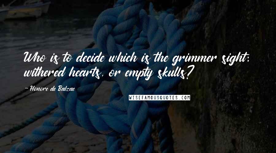 Honore De Balzac Quotes: Who is to decide which is the grimmer sight: withered hearts, or empty skulls?