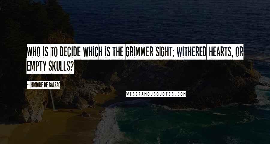 Honore De Balzac Quotes: Who is to decide which is the grimmer sight: withered hearts, or empty skulls?