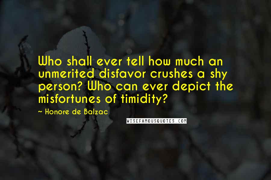 Honore De Balzac Quotes: Who shall ever tell how much an unmerited disfavor crushes a shy person? Who can ever depict the misfortunes of timidity?