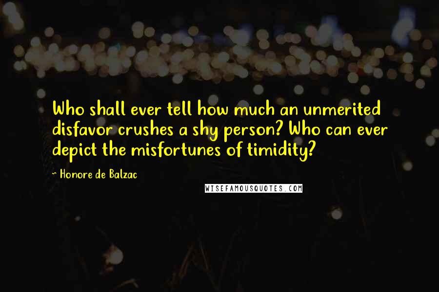 Honore De Balzac Quotes: Who shall ever tell how much an unmerited disfavor crushes a shy person? Who can ever depict the misfortunes of timidity?