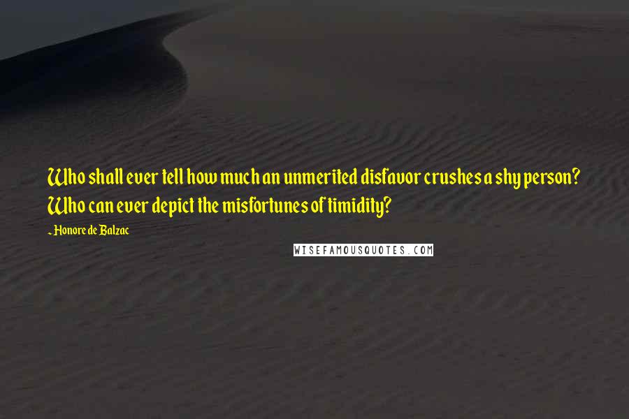 Honore De Balzac Quotes: Who shall ever tell how much an unmerited disfavor crushes a shy person? Who can ever depict the misfortunes of timidity?